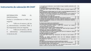 Instrumento de valoración M-CHAT
INFORMACIÓN PARA EL
PROFESIONAL:
Puntos a considerarse un fallo ( en
negrita)
• Fallo en al menos 3 de los
23 elementos(se considera fallo a
las respuestas si/no en negrita)
• Fallo en al menos 2 de los
6 elementos críticos(números
2,7,9,13,14,15).
 