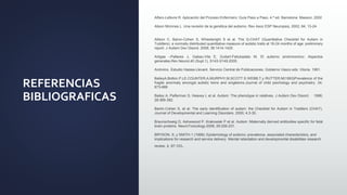 REFERENCIAS
BIBLIOGRAFICAS
Alfaro-Lefevre R. Aplicación del Proceso Enfermero: Guía Paso a Paso, 4.ª ed. Barcelona: Masson, 2002
Alison Mcinnes L. Una revisión de la genética del autismo. Rev Asoc ESP Neuropsiq. 2002; 84; 13-24.
Allison C, Baron-Cohen S, Wheelwright S et al. The Q-CHAT (Quantitative Checklist for Autism in
Toddlers): a normally distributed quantitative measure of autistic traits at 18-24 months of age: preliminary
report. J Autism Dev Disord. 2008; 38:1414-1425.
Artigas –Pallares J, Gabau-Vila E, Guitart-Feliubadalo M. El autismo sindronomico: Aspectos
generales.Rev.Neurol.40 (Supl.1), S143-S149.2005.
Anónimo. Estudio Haizea-Llevant. Servicio Central de Publicaciones. Gobierno Vasco eds. Vitoria. 1991.
BaileyA,Bolton.P.LE.COUNTER,A,MURPHY,M,SCOTT.S WEBB,T,y RUTTER,M(1993)Prevalence of the
fragile anormaly amongst autistic twins and singletons.Journal of child psichology and psychiatry .34.
673-688
Bailey A, Palferman S, Heavey L et al. Autism: The phenotype in relatives. J Autism Dev Disord. 1998;
28:369-392.
Barón-Cohen S, et al. The early identification of autism: the Checklist for Autism in Toddlers (CHAT).
Journal of Developmental and Learning Disorders. 2000; 4:3-30.
Braunschweig D, Ashwwood P, Krakowiak P et al. Autism: Maternally derived antibodies specific for fetal
brain proteins. NeuroToxicology.2008; 29:226-231.
BRYSON, S, y SMITH.1 (1998): Epidemiology of autismo: prevalence, associated characteristics, and
implications for research and service delivery .Mental retardation and developmental disabilities research
review, 4, 97-103.
 