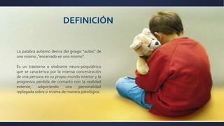 DEFINICIÓN
La palabra autismo deriva del griego “autos” de
uno mismo ,”encerrado en uno mismo”.
Es un trastorno o síndrome neuro-psiquiátrico
que se caracteriza por la intensa concentración
de una persona en su propio mundo interior y la
progresiva perdida de contacto con la realidad
exterior, adquiriendo una personalidad
replegada sobre sí misma de manera patológica.
 