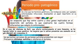 los parientes cercanos de personas autistas presentan con mayor
frecuencia síntomas autistas o similares al autismo.
Se cree que los factores genéticos y los biológicos como, por ejemplo,
enfermedades infecciosas, desempeñan un papel importante en su
aparición.
Se sospecha que hay entre cuatro y diez genes implicados en el
desarrollo del autismo, lo que explicaría las cuatro formas
diferentes que adopta la enfermedad.
Periodo pre- patogénico
En el caso del síndrome de Rett, que afecta exclusivamente al sexo femenino, se ha
logrado hallar la causa genética: las mujeres que lo sufren presentan una anomalía en un
gen (MeCp2) del cromosoma X.
 