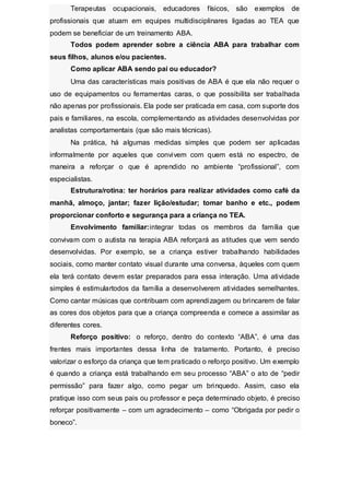 Terapeutas ocupacionais, educadores físicos, são exemplos de
profissionais que atuam em equipes multidisciplinares ligadas ao TEA que
podem se beneficiar de um treinamento ABA.
Todos podem aprender sobre a ciência ABA para trabalhar com
seus filhos, alunos e/ou pacientes.
Como aplicar ABA sendo pai ou educador?
Uma das características mais positivas de ABA é que ela não requer o
uso de equipamentos ou ferramentas caras, o que possibilita ser trabalhada
não apenas por profissionais. Ela pode ser praticada em casa, com suporte dos
pais e familiares, na escola, complementando as atividades desenvolvidas por
analistas comportamentais (que são mais técnicas).
Na prática, há algumas medidas simples que podem ser aplicadas
informalmente por aqueles que convivem com quem está no espectro, de
maneira a reforçar o que é aprendido no ambiente “profissional”, com
especialistas.
Estrutura/rotina: ter horários para realizar atividades como café da
manhã, almoço, jantar; fazer lição/estudar; tomar banho e etc., podem
proporcionar conforto e segurança para a criança no TEA.
Envolvimento familiar:integrar todas os membros da família que
convivam com o autista na terapia ABA reforçará as atitudes que vem sendo
desenvolvidas. Por exemplo, se a criança estiver trabalhando habilidades
sociais, como manter contato visual durante uma conversa, àqueles com quem
ela terá contato devem estar preparados para essa interação. Uma atividade
simples é estimulartodos da família a desenvolverem atividades semelhantes.
Como cantar músicas que contribuam com aprendizagem ou brincarem de falar
as cores dos objetos para que a criança compreenda e comece a assimilar as
diferentes cores.
Reforço positivo: o reforço, dentro do contexto “ABA”, é uma das
frentes mais importantes dessa linha de tratamento. Portanto, é preciso
valorizar o esforço da criança que tem praticado o reforço positivo. Um exemplo
é quando a criança está trabalhando em seu processo “ABA” o ato de “pedir
permissão” para fazer algo, como pegar um brinquedo. Assim, caso ela
pratique isso com seus pais ou professor e peça determinado objeto, é preciso
reforçar positivamente – com um agradecimento – como “Obrigada por pedir o
boneco”.
 