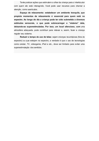 Tente praticar ações que estimulem o olhar da criança para o interlocutor
com quem ele está interagindo. Você pode usar recursos para chamar a
atenção, como usaróculos.
Espaço de relaxamento: estabelecer um ambiente tranquilo, que
propicie momentos de relaxamento é essencial para quem está no
espectro. Ao longo do dia a criança pode ter sido submetida a diversos
estímulos sensorais, o que pode sobrecarregar o “sistema” dela,
deixando-as superestimuladas. Por isso, um local silencioso, com uma
atmosfera adequada, pode contribuir para relaxar e, assim, fazer a criança
regular seu sistema.
Reduzir o tempo de uso de telas: sejam crianças neurotípicas (fora do
espectro) ou que estejam no espectro, a verdade é que o uso de tecnologias
como celular, TV, videogame, iPad e etc., deve ser limitado para evitar uma
superestimulação dos sentidos.
 