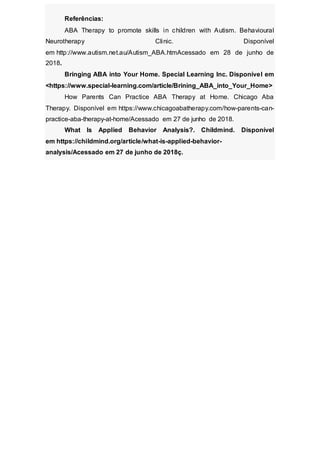 Referências:
ABA Therapy to promote skills in children with Autism. Behavioural
Neurotherapy Clinic. Disponível
em http://www.autism.net.au/Autism_ABA.htmAcessado em 28 de junho de
2018.
Bringing ABA into Your Home. Special Learning Inc. Disponível em
<https://www.special-learning.com/article/Brining_ABA_into_Your_Home>
How Parents Can Practice ABA Therapy at Home. Chicago Aba
Therapy. Disponível em https://www.chicagoabatherapy.com/how-parents-can-
practice-aba-therapy-at-home/Acessado em 27 de junho de 2018.
What Is Applied Behavior Analysis?. Childmind. Disponível
em https://childmind.org/article/what-is-applied-behavior-
analysis/Acessado em 27 de junho de 2018ç.
 