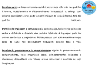 Domínio social: o desenvolvimento social é perturbado, diferente dos padrões
habituais, especialmente o desenvolvimento interpessoal. A criança com
autismo pode isolar-se mas pode também interagir de forma estranha, fora dos
padrões habituais.
Domínio da linguagem e comunicação: a comunicação, tanto verbal como não
verbal é deficiente e desviada doa padrões habituais. A linguagem pode ter
desvios semânticos e pragmáticos. Muitas pessoas com autismo (estima-se que
cerca de 50%) não desenvolvem linguagem durante toda a vida.
Domínio do pensamento e do comportamento: rigidez do pensamento e do
comportamento, fraca imaginação social. Comportamentos ritualistas e
obsessivos, dependência em rotinas, atraso intelectual e ausência de jogo
imaginativo.
