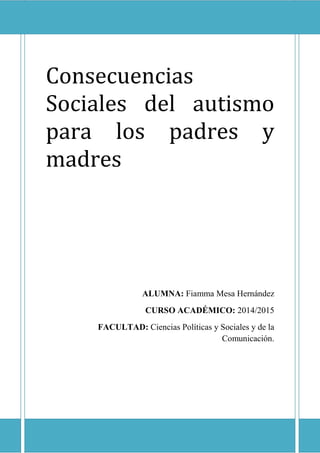 1
Consecuencias
Sociales del autismo
para los padres y
madres
ALUMNA: Fiamma Mesa Hernández
CURSO ACADÉMICO: 2014/2015
FACULTAD: Ciencias Políticas y Sociales y de la
Comunicación.
 