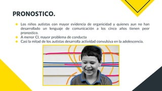 PRONOSTICO.
◆ Los niños autistas con mayor evidencia de organicidad y quienes aun no han
desarrollado un lenguaje de comunicación a los cinco años tienen peor
pronostico.
◆ A menor CI, mayor problema de conducta
◆ Casi la mitad de los autistas desarrolla actividad convulsiva en la adolescencia.
 
