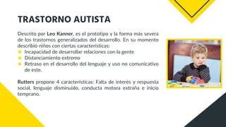 TRASTORNO AUTISTA
Descrito por Leo Kanner, es el prototipo y la forma más severa
de los trastornos generalizados del desarrollo. En su momento
describió niños con ciertas características:
◆ Incapacidad de desarrollar relaciones con la gente
◆ Distanciamiento extremo
◆ Retraso en el desarrollo del lenguaje y uso no comunicativo
de este.
Rutters propone 4 características: Falta de interés y respuesta
social, lenguaje disminuido, conducta motora extraña e inicio
temprano.
 