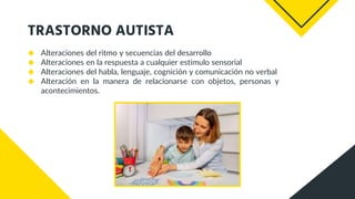 TRASTORNO AUTISTA
◆ Alteraciones del ritmo y secuencias del desarrollo
◆ Alteraciones en la respuesta a cualquier estimulo sensorial
◆ Alteraciones del habla, lenguaje, cognición y comunicación no verbal
◆ Alteración en la manera de relacionarse con objetos, personas y
acontecimientos.
 