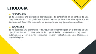 ETIOLOGIA
◆ SEROTONINA
Se ha asociado una disfunción-desregulación de serotonina en el sentido de una
hiperserotonemia ↑ en pacientes autistas que tienen hermanos con algún tipo de
trastorno del desarrollo, lo anterior es vinculante con una transmisión genética.
◆ DOPAMINA
Se ha asociado una disfunción – desregulación dopaminérgica en el sentido de una
hiperdopaminemia ↑ asociada a la hiperactividad, estereotipias, agresión y
autolesiones y como estas conductas mejoran notablemente con bloqueantes
dopaminérgicos.
 