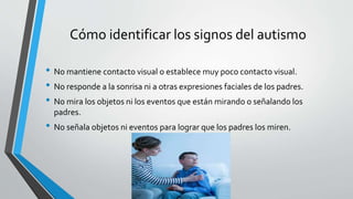 Cómo identificar los signos del autismo
• No mantiene contacto visual o establece muy poco contacto visual.
• No responde a la sonrisa ni a otras expresiones faciales de los padres.
• No mira los objetos ni los eventos que están mirando o señalando los
padres.
• No señala objetos ni eventos para lograr que los padres los miren.
 