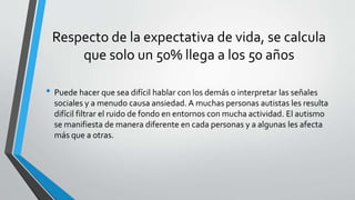 Respecto de la expectativa de vida, se calcula
que solo un 50% llega a los 50 años
• Puede hacer que sea difícil hablar con los demás o interpretar las señales
sociales y a menudo causa ansiedad. A muchas personas autistas les resulta
difícil filtrar el ruido de fondo en entornos con mucha actividad. El autismo
se manifiesta de manera diferente en cada personas y a algunas les afecta
más que a otras.
 