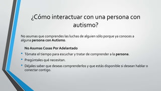 ¿Cómo interactuar con una persona con
autismo?
No asumas que comprendes las luchas de alguien sólo porque ya conoces a
alguna persona con Autismo.
No Asumas Cosas Por Adelantado
• Tómate el tiempo para escuchar y tratar de comprender a la persona.
• Pregúntales qué necesitan.
• Déjales saber que deseas comprenderlos y que estás disponible si desean hablar o
conectar contigo.
 