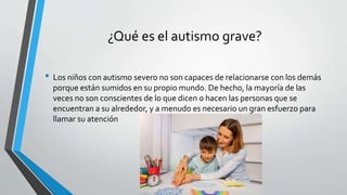 ¿Qué es el autismo grave?
• Los niños con autismo severo no son capaces de relacionarse con los demás
porque están sumidos en su propio mundo. De hecho, la mayoría de las
veces no son conscientes de lo que dicen o hacen las personas que se
encuentran a su alrededor, y a menudo es necesario un gran esfuerzo para
llamar su atención
 