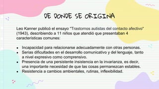 DE DONDE SE ORIGINA
Leo Kanner publicó el ensayo "Trastornos autistas del contacto afectivo"
(1943), describiendo a 11 niños que atendió que presentaban 4
características comunes:
● Incapacidad para relacionarse adecuadamente con otras personas.
● Serias dificultades en el desarrollo comunicativo y del lenguaje, tanto
a nivel expresivo como comprensivo.
● Presencia de una persistente insistencia en la invarianza, es decir,
una importante necesidad de que las cosas permanezcan estables.
● Resistencia a cambios ambientales, rutinas, inflexibilidad.
 