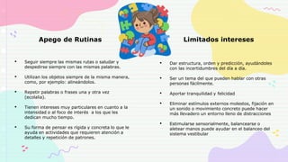Apego de Rutinas
• Seguir siempre las mismas rutas o saludar y
despedirse siempre con las mismas palabras.
• Utilizan los objetos siempre de la misma manera,
como, por ejemplo: alineándolos.
• Repetir palabras o frases una y otra vez
(ecolalia).
• Tienen intereses muy particulares en cuanto a la
intensidad o al foco de interés a los que les
dedican mucho tiempo.
• Su forma de pensar es rígida y concreta lo que le
ayuda en actividades que requieren atención a
detalles y repetición de patrones.
Limitados intereses
• Dar estructura, orden y predicción, ayudándoles
con las incertidumbres del día a día.
• Ser un tema del que pueden hablar con otras
personas fácilmente.
• Aportar tranquilidad y felicidad
• Eliminar estímulos externos molestos, fijación en
un sonido o movimiento concreto puede hacer
más llevadero un entorno lleno de distracciones
• Estimularse sensorialmente, balancearse o
aletear manos puede ayudar en el balanceo del
sistema vestibular
 