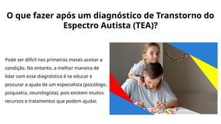O que fazer após um diagnóstico de Transtorno do
Espectro Autista (TEA)?
Pode ser difícil nos primeiros meses aceitar a
condição. No entanto, a melhor maneira de
lidar com esse diagnóstico é se educar e
procurar a ajuda de um especialista (psicólogo,
psiquiatra, neurologista), pois existem muitos
recursos e tratamentos que podem ajudar.
 