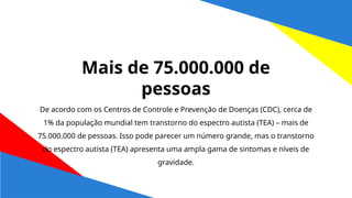 De acordo com os Centros de Controle e Prevenção de Doenças (CDC), cerca de
1% da população mundial tem transtorno do espectro autista (TEA) – mais de
75.000.000 de pessoas. Isso pode parecer um número grande, mas o transtorno
do espectro autista (TEA) apresenta uma ampla gama de sintomas e níveis de
gravidade.
Mais de 75.000.000 de
pessoas
 