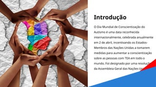 Introdução
O Dia Mundial de Conscientização do
Autismo é uma data reconhecida
internacionalmente, celebrada anualmente
em 2 de abril, incentivando os Estados-
Membros das Nações Unidas a tomarem
medidas para aumentar a conscientização
sobre as pessoas com TEA em todo o
mundo. Foi designado por uma resolução
da Assembleia Geral das Nações Unidas.
 