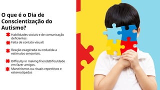 Habilidades sociais e de comunicação
deficientes
Falta de contato visualt
Reação exagerada ou reduzida a
estímulos sensoriais.
Difficulty in making friendsDificuldade
em fazer amigos.
Maneirismos ou rituais repetitivos e
estereotipados
O que é o Dia de
Conscientização do
Autismo?
 