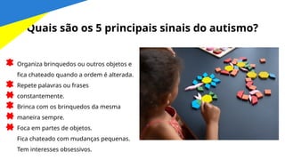 Quais são os 5 principais sinais do autismo?
Organiza brinquedos ou outros objetos e
fica chateado quando a ordem é alterada.
Repete palavras ou frases
constantemente.
Brinca com os brinquedos da mesma
maneira sempre.
Foca em partes de objetos.
Fica chateado com mudanças pequenas.
Tem interesses obsessivos.
 