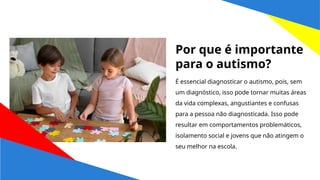 É essencial diagnosticar o autismo, pois, sem
um diagnóstico, isso pode tornar muitas áreas
da vida complexas, angustiantes e confusas
para a pessoa não diagnosticada. Isso pode
resultar em comportamentos problemáticos,
isolamento social e jovens que não atingem o
seu melhor na escola.
Por que é importante
para o autismo?
 
