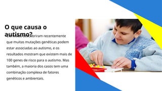 O que causa o
autismo?
Cientistas descobriram recentemente
que muitas mutações genéticas podem
estar associadas ao autismo, e os
resultados mostram que existem mais de
100 genes de risco para o autismo. Mas
também, a maioria dos casos tem uma
combinação complexa de fatores
genéticos e ambientais.
 