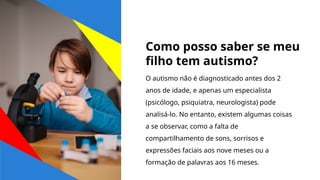 Como posso saber se meu
filho tem autismo?
O autismo não é diagnosticado antes dos 2
anos de idade, e apenas um especialista
(psicólogo, psiquiatra, neurologista) pode
analisá-lo. No entanto, existem algumas coisas
a se observar, como a falta de
compartilhamento de sons, sorrisos e
expressões faciais aos nove meses ou a
formação de palavras aos 16 meses.
 