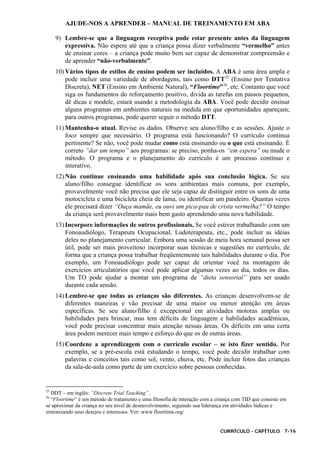 AJUDE-NOS A APRENDER – MANUAL DE TREINAMENTO EM ABA
CURRÍCULO - CAPÍTULO 7-16
9) Lembre-se que a linguagem receptiva pode estar presente antes da linguagem
expressiva. Não espere até que a criança possa dizer verbalmente “vermelho” antes
de ensinar cores – a criança pode muito bem ser capaz de demonstrar compreensão e
de aprender “não-verbalmente”.
10) Vários tipos de estilos de ensino podem ser incluídos. A ABA é uma área ampla e
pode incluir uma variedade de abordagens, tais como DTT25
(Ensino por Tentativa
Discreta), NET (Ensino em Ambiente Natural), “Floortime”26
, etc. Contanto que você
siga os fundamentos do reforçamento positivo, divida as tarefas em passos pequenos,
dê dicas e modele, estará usando a metodologia da ABA. Você pode decidir ensinar
alguns programas em ambientes naturais na medida em que oportunidades apareçam;
para outros programas, pode querer seguir o método DTT.
11) Mantenha-o atual. Revise os dados. Observe seu aluno/filho e as sessões. Ajuste o
foco sempre que necessário. O programa está funcionando? O currículo continua
pertinente? Se não, você pode mudar como está ensinando ou o que está ensinando. É
correto “dar um tempo” aos programas: se preciso, ponha-os “em espera” ou mude o
método. O programa e o planejamento do currículo é um processo contínuo e
interativo.
12) Não continue ensinando uma habilidade após sua conclusão lógica. Se seu
aluno/filho consegue identificar os sons ambientais mais comuns, por exemplo,
provavelmente você não precisa que ele seja capaz de distinguir entre os sons de uma
motocicleta e uma bicicleta cheia de lama, ou identificar um pandeiro. Quantas vezes
ele precisará dizer “Ouça mamãe, eu ouvi um pica-pau de crista vermelha?” O tempo
da criança será provavelmente mais bem gasto aprendendo uma nova habilidade.
13) Incorpore informações de outros profissionais. Se você estiver trabalhando com um
Fonoaudiólogo, Terapeuta Ocupacional, Ludoterapeuta, etc., pode incluir as idéias
deles no planejamento curricular. Embora uma sessão de meia hora semanal possa ser
útil, pode ser mais proveitoso incorporar suas técnicas e sugestões no currículo, de
forma que a criança possa trabalhar freqüentemente tais habilidades durante o dia. Por
exemplo, um Fonoaudiólogo pode ser capaz de orientar você na montagem de
exercícios articulatórios que você pode aplicar algumas vezes ao dia, todos os dias.
Um TO pode ajudar a montar um programa de “dieta sensorial” para ser usado
durante cada sessão.
14) Lembre-se que todas as crianças são diferentes. As crianças desenvolvem-se de
diferentes maneiras e vão precisar de uma maior ou menor atenção em áreas
específicas. Se seu aluno/filho é excepcional em atividades motoras amplas ou
habilidades para brincar, mas tem déficits de linguagem e habilidades acadêmicas,
você pode precisar concentrar mais atenção nessas áreas. Os déficits em uma certa
área podem merecer mais tempo e esforço do que os de outras áreas.
15) Coordene a aprendizagem com o currículo escolar – se isto fizer sentido. Por
exemplo, se a pré-escola está estudando o tempo, você pode decidir trabalhar com
palavras e conceitos tais como sol, vento, chuva, etc. Pode incluir fotos das crianças
da sala-de-aula como parte de um exercício sobre pessoas conhecidas.
25
DDT – em inglês: “Discrete Trial Teaching”.
26
“Floortime” é um método de tratamento e uma filosofia de interação com a criança com TID que consiste em
se aproximar da criança no seu nível de desenvolvimento, seguindo sua liderança em atividades lúdicas e
sintonizando seus desejos e interesses. Ver: www.floortime.org/
 