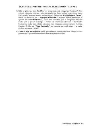 AJUDE-NOS A APRENDER – MANUAL DE TREINAMENTO EM ABA
CURRÍCULO - CAPÍTULO 7-17
16) Não se preocupe em classificar os programas em categorias “corretas”. Não
existem categorias corretas – somente aquelas que fazem sentido para o nosso aluno.
Por exemplo, algumas pessoas incluem cores e formas em “Conhecimentos Gerais”,
outras vão incluí-las em “Linguagem Receptiva” e algumas podem decidir que se
ajustam em “Pré-Acadêmica”. Você pode descobrir que as categorias precisam
mudar com o passar do tempo – podem ser combinadas (Brincar + Habilidades
Sociais) ou mudar para refletir categorias mais parecidas com as escolares (Leitura,
Escrita). Divida sua “Pizza Curricular” da maneira que você quiser – se achar
melhor, acrescente “fatias”!
17) Fique de olho nos objetivos. Saiba quais são seus objetivos de curto e longo prazo e
garanta que o que está ensinando levará a criança nesta direção.
 