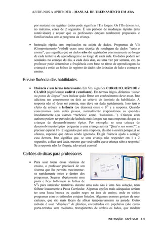 AJUDE-NOS A APRENDER – MANUAL DE TREINAMENTO EM ABA
INSTRUÇÃO - CAPÍTULO 8-5
por material ou registrar dados pode significar ITIs longos. Os ITIs devem ter,
no máximo, cerca de 2 segundos. É um período de mudanças rápidas (alta
rotatividade) e requer que os professores estejam totalmente preparados e
familiarizados com o programa da criança.
• Instrução rápida tem implicações na coleta de dados. Programas de VB
(Comportamento Verbal) usam uma técnica de sondagem de dados “teste e
ensine”, que significa que os dados não são registrados continuamente ao longo
de cada tentativa de aprendizagem e ao longo de cada aula. Os dados podem ser
sondados no começo do dia, a cada dois dias, ou uma vez por semana, etc. (o
professor pode determinar a freqüência com base no ritmo de aprendizagem da
criança) e então as folhas de registro de dados são deixadas de lado e começa o
ensino.
Ensine fluência das habilidades
• Fluência é um termo interessante. Em VB, significa CORRETO, RÁPIDO e
CLARO (significando audível e confiante). Em termos leigos, diríamos “saber
na ponta da língua” para indicar quão firme um conhecimento deve estar. Isto
adiciona um componente ou dois ao critério de domínio da habilidade. A
resposta não só deve ser correta, mas deve ser dada rapidamente. Isso tem o
efeito de reduzir a latência (ou demora) entre o SD
e a resposta. Quando
conversamos com outra pessoa, normalmente respondemos as questões
imediatamente (ou usamos “recheios” como “hummmm...”). Crianças com
autismo podem ter períodos de latência mais longos nas suas respostas do que as
crianças de desenvolvimento típico. Por exemplo, se uma criança de
desenvolvimento típico perguntar a uma criança autista “Qual o seu nome?”, e
precisar esperar 10-12 segundos por uma resposta, ela não a ouvirá porque já se
afastou, supondo que estava sendo ignorada. Exigir fluência ajuda a corrigir
essa demora. Isto significa que, se uma criança não responder em 1 a 2
segundos, a dica será dada, mesmo que você saiba que a criança sabe a resposta!
Se a resposta não for fluente, não estará correta!
Cartões de dicas para professores
• Para usar todas essas técnicas de
ensino, o professor precisará de um
sistema que lhe permita movimentar-
se rapidamente entre e dentro dos
programas. Segurar abertamente uma
pasta e ficar folheando as folhas de
SD
s para intercalar tentativas durante uma aula não é uma boa solução, nem
folhear loucamente a Pasta Curricular. Algumas opções mais adequadas seriam
ter uma lousa branca ou quadro negro na área de ensino, onde os vários
programas com os estímulos estejam listados. Algumas pessoas gostam de usar
cartazes, que são mais fáceis de afixar temporariamente na parede. Outro
método é usar “displays” de plástico, encontrados em papelarias (são como
porta-retratos sem molduras, transparentes de ambos os lados, que medem
 