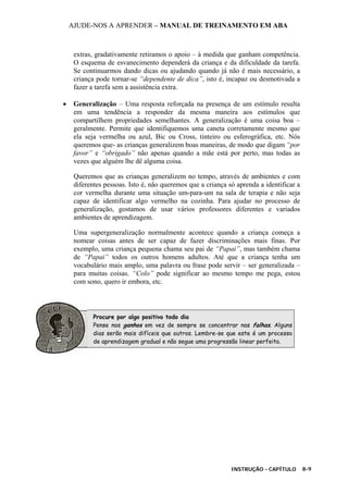 AJUDE-NOS A APRENDER – MANUAL DE TREINAMENTO EM ABA
INSTRUÇÃO - CAPÍTULO 8-9
extras, gradativamente retiramos o apoio – à medida que ganham competência.
O esquema de esvanecimento dependerá da criança e da dificuldade da tarefa.
Se continuarmos dando dicas ou ajudando quando já não é mais necessário, a
criança pode tornar-se “dependente de dica”, isto é, incapaz ou desmotivada a
fazer a tarefa sem a assistência extra.
• Generalização – Uma resposta reforçada na presença de um estímulo resulta
em uma tendência a responder da mesma maneira aos estímulos que
compartilhem propriedades semelhantes. A generalização é uma coisa boa –
geralmente. Permite que identifiquemos uma caneta corretamente mesmo que
ela seja vermelha ou azul, Bic ou Cross, tinteiro ou esferográfica, etc. Nós
queremos que- as crianças generalizem boas maneiras, de modo que digam “por
favor” e “obrigado” não apenas quando a mãe está por perto, mas todas as
vezes que alguém lhe dê alguma coisa.
Queremos que as crianças generalizem no tempo, através de ambientes e com
diferentes pessoas. Isto é, não queremos que a criança só aprenda a identificar a
cor vermelha durante uma situação um-para-um na sala de terapia e não seja
capaz de identificar algo vermelho na cozinha. Para ajudar no processo de
generalização, gostamos de usar vários professores diferentes e variados
ambientes de aprendizagem.
Uma supergeneralização normalmente acontece quando a criança começa a
nomear coisas antes de ser capaz de fazer discriminações mais finas. Por
exemplo, uma criança pequena chama seu pai de “Papai”, mas também chama
de “Papai” todos os outros homens adultos. Até que a criança tenha um
vocabulário mais amplo, uma palavra ou frase pode servir – ser generalizada –
para muitas coisas. “Colo” pode significar ao mesmo tempo me pega, estou
com sono, quero ir embora, etc.
Procure por algo positivo todo dia
Pense nos ganhos em vez de sempre se concentrar nas falhas. Alguns
dias serão mais difíceis que outros. Lembre-se que este é um processo
de aprendizagem gradual e não segue uma progressão linear perfeita.
 