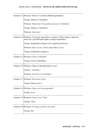 AJUDE-NOS A APRENDER – MANUAL DE TREINAMENTO EM ABA
INSTRUÇÃO - CAPÍTULO 8-14
Tentativa 13 Professor: Mostre o Cebolinha (Modela apontando.)
Criança: (Mostra o Cebolinha.)
Professor: Muito bem! Você pode me mostrar o Cebolinha?
Criança: (Mostra o Cebolinha.)
Professor: Está certo!
Tentativa 14 Professor: Você pode emparelhar essa figura? (Dá à criança a figura de
uma casa e usa HOH para ajudar a criança emparelhar.)
Criança: (Emparelha as figuras com a ajuda do professor.)
Professor: Esta é a casa. Vamos emparelhar a casa?
Criança: (Emparelha as figuras.)
Tentativa 15 Professor: Cadê o Cebolinha?
Criança: (Toca o Cebolinha.)
Tentativa 16 Professor: (Pega o Cebolinha) Quem é este?
Criança: “Ceboinha.”
Professor: Isso! Este é o Cebolinha!
Tentativa 17 Professor: Me mostra o livro.
Criança: (Pega o livro.)
Tentativa 18 Professor: O que você está segurando?
Criança: Livro.
Tentativa 19 Professor: O que é isso? Vídeo.
Criança: Vídeo.
Tentativa 20 Professor: Você quer assistir a um vídeo?
Criança: Sim.
 