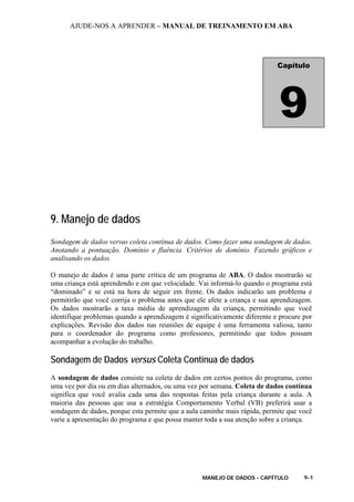 AJUDE-NOS A APRENDER – MANUAL DE TREINAMENTO EM ABA
MANEJO DE DADOS - CAPÍTULO 9-1
9. Manejo de dados
Sondagem de dados versus coleta contínua de dados. Como fazer uma sondagem de dados.
Anotando a pontuação. Domínio e fluência. Critérios de domínio. Fazendo gráficos e
analisando os dados.
O manejo de dados é uma parte crítica de um programa de ABA. O dados mostrarão se
uma criança está aprendendo e em que velocidade. Vai informá-lo quando o programa está
“dominado” e se está na hora de seguir em frente. Os dados indicarão um problema e
permitirão que você corrija o problema antes que ele afete a criança e sua aprendizagem.
Os dados mostrarão a taxa média de aprendizagem da criança, permitindo que você
identifique problemas quando a aprendizagem é significativamente diferente e procure por
explicações. Revisão dos dados nas reuniões de equipe é uma ferramenta valiosa, tanto
para o coordenador do programa como professores, permitindo que todos possam
acompanhar a evolução do trabalho.
Sondagem de Dados versus Coleta Contínua de dados
A sondagem de dados consiste na coleta de dados em certos pontos do programa, como
uma vez por dia ou em dias alternados, ou uma vez por semana. Coleta de dados contínua
significa que você avalia cada uma das respostas feitas pela criança durante a aula. A
maioria das pessoas que usa a estratégia Comportamento Verbal (VB) preferirá usar a
sondagem de dados, porque esta permite que a aula caminhe mais rápida, permite que você
varie a apresentação do programa e que possa manter toda a sua atenção sobre a criança.
Capítulo
9
 