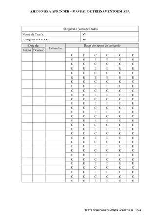 AJUDE-NOS A APRENDER – MANUAL DE TREINAMENTO EM ABA
TESTE SEU CONHECIMENTO - CAPÍTULO 10-4
SD geral e Folha de Dados
Nome da Tarefa: SD
:
Categoria no ABLLS: R:
Data de: Datas dos testes de vericação
Início Domínio
Estímulos
C C C C C C
E E E E E E
C C C C C C
E E E E E E
C C C C C C
E E E E E E
C C C C C C
E E E E E E
C C C C C C
E E E E E E
C C C C C C
E E E E E E
C C C C C C
E E E E E E
C C C C C C
E E E E E E
C C C C C C
E E E E E E
C C C C C C
E E E E E E
C C C C C C
E E E E E E
C C C C C C
E E E E E E
C C C C C C
E E E E E E
C C C C C C
E E E E E E
C C C C C C
E E E E E E
 