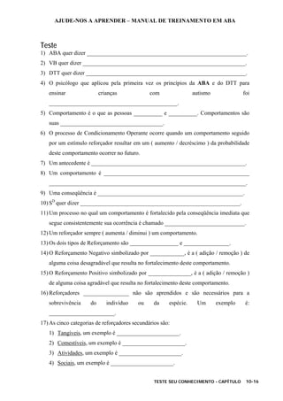 AJUDE-NOS A APRENDER – MANUAL DE TREINAMENTO EM ABA
TESTE SEU CONHECIMENTO - CAPÍTULO 10-16
Teste
1) ABA quer dizer ________________________________________________________.
2) VB quer dizer _________________________________________________________.
3) DTT quer dizer ________________________________________________________.
4) O psicólogo que aplicou pela primeira vez os princípios da ABA e do DTT para
ensinar crianças com autismo foi
_____________________________________________.
5) Comportamento é o que as pessoas __________ e __________. Comportamentos são
suas ____________________________________.
6) O processo de Condicionamento Operante ocorre quando um comportamento seguido
por um estímulo reforçador resultar em um ( aumento / decréscimo ) da probabilidade
deste comportamento ocorrer no futuro.
7) Um antecedente é ______________________________________________________.
8) Um comportamento é ___________________________________________________
_____________________________________________________________________.
9) Uma conseqüência é ___________________________________________________.
10) SD
quer dizer ________________________________________________________.
11) Um processo no qual um comportamento é fortalecido pela conseqüência imediata que
segue consistentemente sua ocorrência é chamado ____________________________.
12) Um reforçador sempre ( aumenta / diminui ) um comportamento.
13) Os dois tipos de Reforçamento são _________________ e ________________.
14) O Reforçamento Negativo simbolizado por ____________, é a ( adição / remoção ) de
alguma coisa desagradável que resulta no fortalecimento deste comportamento.
15) O Reforçamento Positivo simbolizado por _______________, é a ( adição / remoção )
de alguma coisa agradável que resulta no fortalecimento deste comportamento.
16) Reforçadores ________________ não são aprendidos e são necessários para a
sobrevivência do indivíduo ou da espécie. Um exemplo é:
_______________________.
17) As cinco categorias de reforçadores secundários são:
1) Tangíveis, um exemplo é ______________________.
2) Comestíveis, um exemplo é ______________________.
3) Atividades, um exemplo é ______________________.
4) Sociais, um exemplo é ______________________.
 