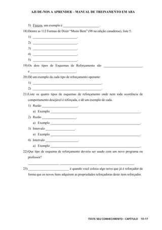 AJUDE-NOS A APRENDER – MANUAL DE TREINAMENTO EM ABA
TESTE SEU CONHECIMENTO - CAPÍTULO 10-17
5) Físicos, um exemplo é ______________________.
18) Dentre as 112 Formas de Dizer “Muito Bem” (98 na edição canadense), liste 5:
1) ___________________________.
2) ___________________________.
3) ___________________________.
4) ___________________________.
5) ___________________________.
19) Os dois tipos de Esquemas de Reforçamento são ________________________
e ____________________________.
20) Dê um exemplo da cada tipo de reforçamento operante:
1) __________________________________________.
2) __________________________________________.
21) Liste os quatro tipos de esquemas de reforçamento onde nem toda ocorrência de
comportamento desejável é reforçada, e dê um exemplo de cada.
1) Razão ______________________.
a) Exemplo _______________________________________________________.
2) Razão _____________________.
a) Exemplo _______________________________________________________.
3) Intervalo __________________.
a) Exemplo _______________________________________________________.
4) Intervalo ____________________.
a) Exemplo _______________________________________________________.
22) Que tipo de esquema de reforçamento deveria ser usado com um novo programa ou
professor?
___________________ _______________________ ______________________
23) _________________________ é quando você coloca algo novo que já é reforçador de
forma que os novos itens adquirem as propriedades reforçadoras deste item reforçador.
 