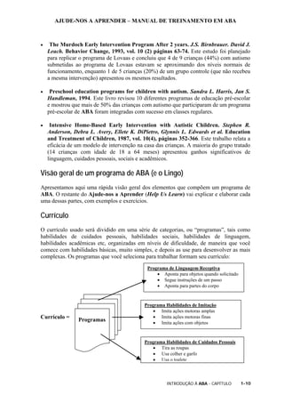 AJUDE-NOS A APRENDER – MANUAL DE TREINAMENTO EM ABA
INTRODUÇÃO À ABA - CAPÍTULO 1-10
• The Murdoch Early Intervention Program After 2 years. J.S. Birnbrauer. David J.
Leach. Behavior Change, 1993, vol. 10 (2) páginas 63-74. Este estudo foi planejado
para replicar o programa de Lovaas e concluiu que 4 de 9 crianças (44%) com autismo
submetidas ao programa de Lovaas estavam se aproximando dos níveis normais de
funcionamento, enquanto 1 de 5 crianças (20%) de um grupo controle (que não recebeu
a mesma intervenção) apresentou os mesmos resultados.
• Preschool education programs for children with autism. Sandra L. Harris, Jan S.
Handleman, 1994. Este livro revisou 10 diferentes programas de educação pré-escolar
e mostrou que mais de 50% das crianças com autismo que participaram de um programa
pré-escolar de ABA foram integradas com sucesso em classes regulares.
• Intensive Home-Based Early Intervention with Autistic Children. Stephen R.
Anderson, Debra L. Avery, Ellete K. DiPietro, Glynnis L. Edwards et al. Education
and Treatment of Children, 1987, vol. 10(4), páginas 352-366. Este trabalho relata a
eficácia de um modelo de intervenção na casa das crianças. A maioria do grupo tratado
(14 crianças com idade de 18 a 64 meses) apresentou ganhos significativos de
linguagem, cuidados pessoais, sociais e acadêmicos.
Visão geral de um programa de ABA (e o Lingo)
Apresentamos aqui uma rápida visão geral dos elementos que compõem um programa de
ABA. O restante do Ajude-nos a Aprender (Help Us Learn) vai explicar e elaborar cada
uma dessas partes, com exemplos e exercícios.
Currículo
O currículo usado será dividido em uma série de categorias, ou “programas”, tais como
habilidades de cuidados pessoais, habilidades sociais, habilidades de linguagem,
habilidades acadêmicas etc, organizadas em níveis de dificuldade, de maneira que você
comece com habilidades básicas, muito simples, e depois as use para desenvolver as mais
complexas. Os programas que você seleciona para trabalhar formam seu currículo:
Currículo =
Programa de Linguagem Receptiva
• Aponta para objetos quando solicitado
• Segue instruções de um passo
• Aponta para partes do corpo
Programa Habilidades de Imitação
• Imita ações motoras amplas
• Imita ações motoras finas
• Imita ações com objetos
Programa Habilidades de Cuidados Pessoais
• Tira as roupas
• Usa colher e garfo
• Usa o toalete
Programas
 