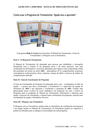 AJUDE-NOS A APRENDER – MANUAL DE TREINAMENTO EM ABA
INTRODUÇÃO À ABA - CAPÍTULO 1-13
Como usar o Programa de Treinamento “Ajude-nos a aprender”
O programa Help Us Learn tem três partes: O Manual de Treinamento, o Guia do
Coordenador e o Disquete com os formulários.
Parte I - O Manual de Treinamento
O Manual de Treinamento foi planejado para pessoas que trabalharão e interagirão
diretamente com a criança. É um programa único e de ritmo ajustável, com uma
combinação de informações e exercícios planejados para oferecer uma compreensão sólida
dos princípios do ensino no estilo ABA – antecedentes (SD
s), comportamento (resposta),
conseqüências (reforçamento), dicas, respostas, manejo de dados e técnicas de análise do
comportamento aplicada.
Parte II - Guia do Coordenador do Programa
O Guia do Coordenador do Programa foi planejado para o pai – coordenador ou líder da
equipe – a pessoa que fará a contratação, o treinamento e a supervisão da equipe de
instrutores de ABA e que planejará e coordenará o programa de ABA. Contém uma
apresentação passo a passo de como estabelecer um programa em casa, a Chave de
Respostas para as perguntas do Manual de Treinamento, informações e materiais para
ajudar o processo de contratação, o material para coordenação do programa, material para
coordenação da equipe e formulários diversos.
Parte III - Disquete com Formulários
O Disquete com os Formulários contêm todos os formulários de coordenação do programa
e da equipe usados no Manual de Treinamento. Os formulários podem ser impressos e
podem ser alterados para se adequar às necessidades de cada programa.
 