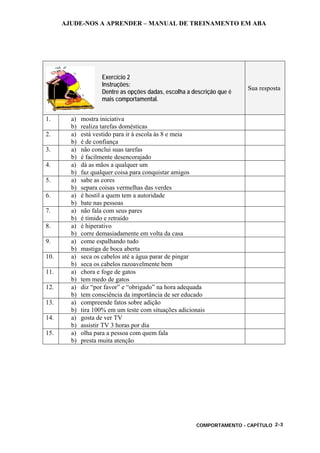 AJUDE-NOS A APRENDER – MANUAL DE TREINAMENTO EM ABA
COMPORTAMENTO - CAPÍTULO 2-3
Exercício 2
Instruções:
Dentre as opções dadas, escolha a descrição que é
mais comportamental.
Sua resposta
1. a) mostra iniciativa
b) realiza tarefas domésticas
2. a) está vestido para ir à escola às 8 e meia
b) é de confiança
3. a) não conclui suas tarefas
b) é facilmente desencorajado
4. a) dá as mãos a qualquer um
b) faz qualquer coisa para conquistar amigos
5. a) sabe as cores
b) separa coisas vermelhas das verdes
6. a) é hostil a quem tem a autoridade
b) bate nas pessoas
7. a) não fala com seus pares
b) é tímido e retraído
8. a) é hiperativo
b) corre demasiadamente em volta da casa
9. a) come espalhando tudo
b) mastiga de boca aberta
10. a) seca os cabelos até a água parar de pingar
b) seca os cabelos razoavelmente bem
11. a) chora e foge de gatos
b) tem medo de gatos
12. a) diz “por favor” e “obrigado” na hora adequada
b) tem consciência da importância de ser educado
13. a) compreende fatos sobre adição
b) tira 100% em um teste com situações adicionais
14. a) gosta de ver TV
b) assistir TV 3 horas por dia
15. a) olha para a pessoa com quem fala
b) presta muita atenção
 