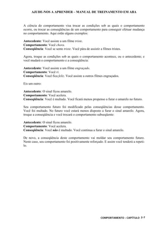 AJUDE-NOS A APRENDER – MANUAL DE TREINAMENTO EM ABA
COMPORTAMENTO - CAPÍTULO 2-7
A ciência do comportamento visa trocar as condições sob as quais o comportamento
ocorre, ou trocar as conseqüências de um comportamento para conseguir efetuar mudança
no comportamento. Aqui estão alguns exemplos:
Antecedente: Você assiste a um filme triste.
Comportamento: Você chora.
Conseqüência: Você se sente triste. Você pára de assistir a filmes tristes.
Agora, troque as condições sob as quais o comportamento acontece, ou o antecedente; e
você mudará o comportamento e a conseqüência:
Antecedente: Você assiste a um filme engraçado.
Comportamento: Você ri.
Conseqüência: Você fica feliz. Você assiste a outros filmes engraçados.
Eis um outro:
Antecedente: O sinal ficou amarelo.
Comportamento: Você acelera.
Conseqüência: Você é multado. Você ficará menos propenso a furar o amarelo no futuro.
Seu comportamento futuro foi modificado pelas conseqüências desse comportamento.
Você foi multado. No futuro você estará menos disposto a furar o sinal amarelo. Agora,
troque a conseqüência e você trocará o comportamento subseqüente:
Antecedente: O sinal ficou amarelo.
Comportamento: Você acelera.
Conseqüência: Você não é multado. Você continua a furar o sinal amarelo.
De novo, a conseqüência deste comportamento vai moldar seu comportamento futuro.
Neste caso, seu comportamento foi positivamente reforçado. E assim você tenderá a repeti-
lo.
 