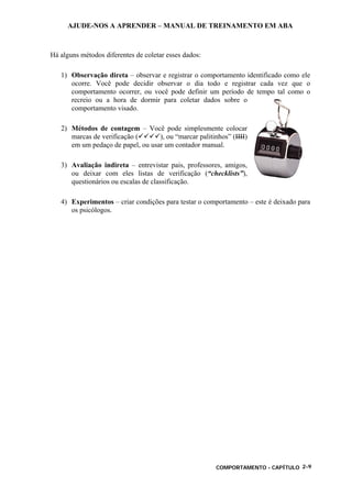 AJUDE-NOS A APRENDER – MANUAL DE TREINAMENTO EM ABA
COMPORTAMENTO - CAPÍTULO 2-9
Há alguns métodos diferentes de coletar esses dados:
1) Observação direta – observar e registrar o comportamento identificado como ele
ocorre. Você pode decidir observar o dia todo e registrar cada vez que o
comportamento ocorrer, ou você pode definir um período de tempo tal como o
recreio ou a hora de dormir para coletar dados sobre o
comportamento visado.
2) Métodos de contagem – Você pode simplesmente colocar
marcas de verificação ( ), ou “marcar palitinhos” (IIII)
em um pedaço de papel, ou usar um contador manual.
3) Avaliação indireta – entrevistar pais, professores, amigos,
ou deixar com eles listas de verificação (“checklists”),
questionários ou escalas de classificação.
4) Experimentos – criar condições para testar o comportamento – este é deixado para
os psicólogos.
 