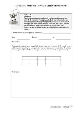 AJUDE-NOS A APRENDER – MANUAL DE TREINAMENTO EM ABA
COMPORTAMENTO - CAPÍTULO 2-10
Exercício 6
Instruções:
Encontre alguém cujo comportamento você possa observar por um
intervalo de 5 minutos. Para o propósito deste exercício, escolha um
comportamento de alta freqüência para observar e medir. Pode ser um
hábito pessoal como morder um dedo, bater com uma caneta, limpar a
garganta, rabiscar garatujas ou tamborilar com os dedos. Meça a
freqüência com que aquele comportamento acontece no intervalo de 5
minutos.
Comportamento escolhido para ser computado: __________________________________
Data:
________________
Tempo:
_______________
às:
__________________
Observador:
____________________________________________________________
Contagem: (você pode usar cada célula abaixo para uma contagem de 5 – mude para a
célula seguinte ao atingir a contagem de 5 marcas. É uma forma muito fácil de totalizar
sua contagem ao final. As 15 células representam 75 ocorrências do comportamento).
Observações
 