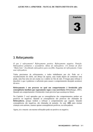 AJUDE-NOS A APRENDER – MANUAL DE TREINAMENTO EM ABA
REFORÇAMENTO - CAPÍTULO 3-1
3. Reforçamento
O que é reforçamento? Reforçamento positivo. Reforçamento negativo. Punição.
Reforçadores primários e secundários. Idéias de reforçadores. 112 formas de dizer
“Muito bem”. Escolhendo reforçadores para seu filho. Esquemas de reforçamento. Como
usar reforçadores.
Todos precisamos de reforçamento, e todos trabalhamos por ele. Pode ser o
reconhecimento do chefe, um abraço da esposa, uma risada depois de contarmos uma
piada, uma boa nota em um exame ou o salário no fim do mês. O truque para reforçar é
descobrir o que é poderoso o suficiente para causar o comportamento desejado acontecer
de novo.
Reforçamento é um processo no qual um comportamento é fortalecido pela
conseqüência imediata que seguramente segue a sua ocorrência (Miltenberger, 2001).
Quando um comportamento é fortalecido é mais provável que aconteça no futuro.
No Capítulo 2 você aprendeu que as conseqüências dos comportamentos podem ser
positivas ou negativas. Quando as conseqüências são positivas são chamadas de
Reforçadoras, porque tendem a reforçar o comportamento que seguem. Quando
conseqüências são negativas, são chamadas de punição. Ao usar ABA para ensinar
crianças com autismo, usamos apenas conseqüências positivas, ou reforçadoras.
Agora, eis o macete: um mesmo reforçador pode ser positivo ou negativo.
Capítulo
3
 