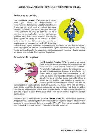 AJUDE-NOS A APRENDER – MANUAL DE TREINAMENTO EM ABA
REFORÇAMENTO - CAPÍTULO 3-2
Reforçamento positivo
Um Reforçador Positivo (SR+
) é a adição de alguma
coisa que resulta no fortalecimento do
comportamento. Por exemplo: você faz um trabalho, e
é pago por ele. Você tende a continuar fazendo o
trabalho! Você canta uma música e todos o aplaudem
– você quer fazer de novo; um bebê fala “da-da” e
seus pais sorriem e aplaudem – assim, o bebê repete a
gracinha; uma criança escova os dentes sem ninguém
pedir e ganha um cartão em um quadro – a criança
volta a escovar seus dentes na noite seguinte; um
garoto apara seu gramado e recebe R$ 10,00 por isso
– ele vai querer repetir a tarefa na semana seguinte; você entra em uma dieta milagrosa e
perde cinco quilos em sete dias – vai se manter no regime na semana seguinte; uma criança
mostra a cor azul quando lhe perguntam e ganha um pequeno chocolate –da vez seguinte,
vai apontar com mais facilidade quando lhe pedirem.
Reforçamento negativo
Um Reforçador Negativo (SR–
) é a remoção de alguma
coisa desagradável que resulta no fortalecimento de um
comportamento. Ele é também chamado de ‘aversivo’.
Por exemplo, você retira a etiqueta de uma camisa nova
que está irritando sua nuca. Sua nuca se sente bem e você
retirará todas as etiquetas de suas camisas novas. Ou você
fecha seu guarda-chuva quando está ventando para evitar
que ele vire do avesso. Seu guarda-chuva não estraga e,
assim, da vez seguinte você mantém o guarda-chuva
fechado quando estiver ventando. Colocar seu cinto-de-
segurança pára o barulho irritante do alarme e, assim, você passa a pôr o cinto ao entrar no
carro; digitar seu código faz cessar o alarme da sua casa e, então, você digita seu código
cada vez que entra em casa. Deixar a sala quando alguém lhe pede alguma coisa faz com
que pare de pedir e, dessa forma, você tende a sair da sala quando as pessoas pedirem
alguma coisa.
Lembre-se que, se aparece aqui a palavra REFORÇADOR, há a tendência de aumentar o
comportamento. Tanto reforçadores positivos quanto os negativos tenderão a fortalecer ou
aumentar o comportamento. Perceba a notação: SR+
e SR–
. Estas são as notações usadas
para Estímulo Reforçador Positivo e Estímulo Reforçador Negativo.
 