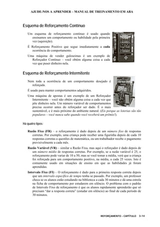 AJUDE-NOS A APRENDER – MANUAL DE TREINAMENTO EM ABA
REFORÇAMENTO - CAPÍTULO 3-14
Esquema de Reforçamento Contínuo
Um esquema de reforçamento contínuo é usado quando
ensinamos um comportamento ou habilidade pela primeira
vez (aquisição).
É Reforçamento Positivo que segue imediatamente a cada
ocorrência do comportamento.
Uma máquina de vender guloseimas é um exemplo de
Reforçador Contínuo – você obtém alguma coisa a cada
vez que puser dinheiro nela.
Esquema de Reforçamento Intermitente
Nem toda a ocorrência de um comportamento desejado é
reforçada.
É usado para manter comportamentos adquiridos.
Uma máquina de apostas é um exemplo de um Reforçador
Intermitente – você não obtém alguma coisa a cada vez que
põe dinheiro nela. Um número variável de comportamentos
precisa ocorrer antes do reforçador ser dado. É o mais
sustentável, e é mais próximo do ambiente natural. (Eis porque as loterias são tão
populares – você nunca sabe quando você receberá um prêmio!).
Há quatro tipos:
Razão Fixa (FR) – o reforçamento é dado depois de um número fixo de respostas
corretas. Por exemplo, uma criança pode receber uma figurinha depois de cada 10
respostas corretas a questões de matemática, ou um trabalhador recebe o pagamento
previsivelmente a cada mês.
Razão Variável (VR) – similar a Razão Fixa, mas aqui o reforçador é dado depois de
um número médio de respostas corretas. Por exemplo, se a razão variável é 25, o
reforçamento pode variar de 10 a 50, mas se você tomar a média, verá que a criança
foi reforçada para um comportamento positivo, na média, a cada 25 vezes. Isto é
comumente usado em situações de ensino em que as habilidades já foram
aprendidas.
Intervalo Fixo (FI) – O reforçamento é dado para a primeira resposta correta depois
que um intervalo específico de tempo tenha se passado. Por exemplo, um professor
checa se os alunos estão estudando na biblioteca a cada 30 minutos e dá uma estrela
na ficha de comportamento por estudarem em silêncio. O problema com o padrão
de Intervalo Fixo de reforçamento é que os alunos rapidamente aprenderão que só
precisam “dar a resposta correta” (estudar em silêncio) ao final de cada período de
30 minutos.
 