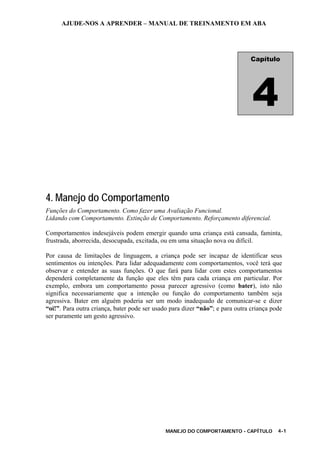 AJUDE-NOS A APRENDER – MANUAL DE TREINAMENTO EM ABA
MANEJO DO COMPORTAMENTO - CAPÍTULO 4-1
4. Manejo do Comportamento
Funções do Comportamento. Como fazer uma Avaliação Funcional.
Lidando com Comportamento. Extinção de Comportamento. Reforçamento diferencial.
Comportamentos indesejáveis podem emergir quando uma criança está cansada, faminta,
frustrada, aborrecida, desocupada, excitada, ou em uma situação nova ou difícil.
Por causa de limitações de linguagem, a criança pode ser incapaz de identificar seus
sentimentos ou intenções. Para lidar adequadamente com comportamentos, você terá que
observar e entender as suas funções. O que fará para lidar com estes comportamentos
dependerá completamente da função que eles têm para cada criança em particular. Por
exemplo, embora um comportamento possa parecer agressivo (como bater), isto não
significa necessariamente que a intenção ou função do comportamento também seja
agressiva. Bater em alguém poderia ser um modo inadequado de comunicar-se e dizer
“oi!”. Para outra criança, bater pode ser usado para dizer “não”; e para outra criança pode
ser puramente um gesto agressivo.
Capítulo
4
 