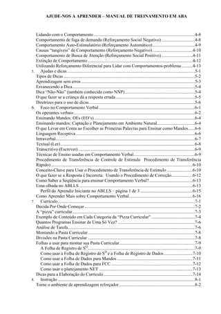 AJUDE-NOS A APRENDER – MANUAL DE TREINAMENTO EM ABA
Lidando com o Comportamento...........................................................................................4-8
Comportamento de fuga de demanda (Reforçamento Social Negativo)..............................4-8
Comportamento Auto-Estimulatório (Reforçamento Automático)......................................4-9
Causas “tangíveis” de Comportamento (Reforçamento Negativo)....................................4-10
Comportamento de Busca de Atenção (Reforçamento Social Positivo)............................4-11
Extinção de Comportamento ..............................................................................................4-12
Utilizando Reforçamento Diferencial para Lidar com Comportamentos-problema ..........4-13
5. Ajudas e dicas...................................................................................................................5-1
Tipos de Dicas ......................................................................................................................5-2
Aprendizagem sem erros ......................................................................................................5-3
Esvanecendo a Dica..............................................................................................................5-4
Dica “Não-Não” (também conhecida como NNP)...............................................................5-4
O que fazer se a criança dá a resposta errada.......................................................................5-5
Diretrizes para o uso de dicas...............................................................................................5-6
6. Foco no Comportamento Verbal ......................................................................................6-1
Os operantes verbais:............................................................................................................6-2
Ensinando Mandos: OEs (EO’s) ..........................................................................................6-4
Ensinando mandos: Captação e Planejamento em Ambiente Natural..................................6-4
O que Levar em Conta ao Escolher as Primeiras Palavras para Ensinar como Mandos......6-6
Linguagem Receptiva...........................................................................................................6-6
Intraverbal.............................................................................................................................6-7
Textual (Ler).........................................................................................................................6-8
Transcritivo (Escrever).........................................................................................................6-9
Técnicas de Ensino usadas em Comportamento Verbal.......................................................6-9
Procedimento de Transferência de Controle de Estímulo Procedimento de Transferência
Rápido) ...............................................................................................................................6-10
Conceito-Chave para Usar o Procedimento de Transferência de Estímulo .......................6-10
O que fazer se a Resposta é Incorreta: Usando o Procedimento de Correção...................6-12
Como Saber a Seqüência para ensinar Comportamento Verbal?.......................................6-13
Uma olhada no ABLLS......................................................................................................6-13
Perfil do Aprendiz Iniciante no ABLLS – página 1 de 3 ...............................................6-15
Como Aprender Mais sobre Comportamento Verbal.........................................................6-16
7. Currículo...........................................................................................................................7-1
Decida Por Onde Começar ...................................................................................................7-2
A “pizza” curricular..............................................................................................................7-3
Exemplo de Conteúdo em Cada Categoria da “Pizza Curricular” .......................................7-4
Quantos Programas Ensinar de Uma Só Vez? .....................................................................7-6
Análise de Tarefa..................................................................................................................7-6
Montando a Pasta Curricular................................................................................................7-8
Divisões na Pasta Curricular ................................................................................................7-8
Folhas a usar para montar sua Pasta Curricular....................................................................7-9
A Folha de Registro de SD
................................................................................................7-9
Como usar a Folha de Registro de SD
e a Folha de Registro de Dados..........................7-10
Como usar a Folha de Dados para Mandos....................................................................7-11
Como usar a Folha de Dados para FCC .........................................................................7-12
Como usar o planejamento NET ....................................................................................7-13
Dicas para a Elaboração do Currículo................................................................................7-14
8. Instrução ...........................................................................................................................8-1
Torne o ambiente de aprendizagem reforçador....................................................................8-2
 
