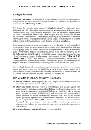 AJUDE-NOS A APRENDER – MANUAL DE TREINAMENTO EM ABA
MANEJO DO COMPORTAMENTO - CAPÍTULO 4-5
Avaliação Funcional
Avaliação Funcional é “o processo de coletar informações sobre os antecedentes e
conseqüências que estão relacionadas funcionalmente à ocorrência de problemas de
comportamento”. (Miltenberger, 2001).
B.F. Skinner foi o primeiro a usar o termo “Avaliação Funcional” ao referir-se a eventos
ambientais que são relacionados funcionalmente ao comportamento. Existem relações
funcionais tanto entre comportamentos adaptativos como mal adaptativos. A pesquisa do
Dr. Brian Iwata começou a desenvolver protocolos para selecionar tratamentos baseados
nas funções do comportamento. Anteriormente, intervenções ou tratamentos se baseavam
na topografia (forma) do comportamento em vez da função. Esta abordagem, na verdade,
poderia resultar no fortalecimento do comportamento em vez de sua redução.
Pense, como exemplo, em uma criança fazendo birra na “hora do círculo” na escola. A
professora vê a forma do comportamento (chorar e bater) e intervém retirando a criança do
círculo (porque esta é sua política de lidar com o comportamento de bater). O resultado é
que o comportamento de bater fica fortalecido, porque o que a professora fez de fato foi
dar Reforçamento Social Negativo – permitiu à criança escapar da exigência “hora do
círculo”. Amanhã a criança exibirá o mesmo comportamento de bater PARA SAIR DA
“HORA DO CÍRCULO”. Se a professora tivesse feito uma avaliação funcional para ver
o porquê da função de bater, provavelmente ficaria aparente que era um comportamento de
Fuga de Demanda. Como resultado, a intervenção dela provavelmente seria outra.
Uma Avaliação Funcional é planejada para determinar: onde e quando o comportamento
ocorre; com quem ocorre; com que freqüência; e o que acontece antes e depois que o
comportamento ocorre. Então, com base nos dados da avaliação, os próximos passos são
decididos e uma intervenção ou plano de tratamento é posto em ação.
Três Métodos de Conduzir Avaliações Funcionais
2) Avaliação Indireta: entreviste professores, pais, amigos; crie e distribua questionários
(use escalas de avaliação de pais, professores, etc.).
3) Observação Direta: observe e registre o comportamento-alvo tal como ocorre. Isto,
provavelmente, é o mais preciso e mais fácil de fazer. Escolha o momento em que você
pensa que o comportamento tem probabilidade de se manifestar. Não há nenhum
sentido em observar “tempo de história” se a professora relata que, nesta situação, a
criança apresenta seu melhor comportamento. Pergunte qual a hora do dia ou quais
eventos que tendem a produzir mais comportamentos-problema. Uma precaução: ainda
que os comportamentos PAREÇAM os mesmos, as funções podem ser diferentes,
dependendo das circunstâncias; assim seja cuidadoso quanto a generalizar uma
intervenção de mudança de comportamento para outras circunstâncias além das que
você observou.
4) Manipulações experimentais: (deixe para os profissionais!).
 