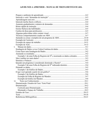 AJUDE-NOS A APRENDER – MANUAL DE TREINAMENTO EM ABA
Prepare o ambiente de aprendizado......................................................................................8-2
Intercale e varie “demandas de instrução” ...........................................................................8-3
Aprendizagem sem erro........................................................................................................8-4
Intercale tarefas fáceis e difíceis...........................................................................................8-4
Aumente gradualmente o número de demandas...................................................................8-4
Ritmo rápido de instrução ....................................................................................................8-4
Ensine fluência das habilidades............................................................................................8-5
Cartões de dicas para professores.........................................................................................8-5
Algumas palavrinhas sobre contato visual ...........................................................................8-7
Técnicas comportamentais usadas em ABA ........................................................................8-7
Juntando as coisas: exemplos de um programa de ABA....................................................8-10
Exemplo de Currículo: .......................................................................................................8-10
Exemplo de espaço de trabalho:.........................................................................................8-11
Exemplo de Aula:...............................................................................................................8-12
9. Manejo de dados...............................................................................................................9-1
Sondagem de Dados versus Coleta Contínua de dados........................................................9-1
Como fazer uma Sondagem de Dados..................................................................................9-2
Anotando os resultados.........................................................................................................9-2
Exemplo 1 de uma Folha de Registro de SD
s, mostrando os dados coletados .................9-3
Não é melhor ter mais dados? ..............................................................................................9-3
Domínio e Fluência ..............................................................................................................9-3
Quando um programa é considerado dominado e fluente? ..................................................9-4
Exemplo 2 de uma Folha de Registro de SD
indicando domínio......................................9-4
Plotando os dados.................................................................................................................9-5
Exemplo 1 de Gráfico de Dados.......................................................................................9-5
O que você aprende a partir de um gráfico?.........................................................................9-6
Exemplo 2 de Gráfico de Dados.......................................................................................9-6
Exemplo de Folha de Registro de Mandos.......................................................................9-7
Exemplo de Gráfico de Mandos.......................................................................................9-8
10. Teste seu Conhecimento.............................................................................................10-1
Dramatização, Estudos de Caso: Teste Final. ....................................................................10-1
Dramatização......................................................................................................................10-2
Currículo para Dramatização..........................................................................................10-2
Montando o Espaço de Trabalho....................................................................................10-3
Estudos de Caso................................................................................................................10-12
Teste .................................................................................................................................10-16
Referências Bibliográficas................................................................................................10-21
 