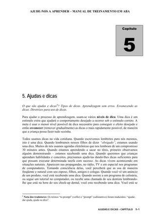 AJUDE-NOS A APRENDER – MANUAL DE TREINAMENTO EM ABA
AJUDAS E DICAS - CAPÍTULO 5-1
5. Ajudas e dicas
O que são ajudas e dicas6
? Tipos de dicas. Aprendizagem sem erros. Esvanecendo as
dicas. Diretrizes para uso de dicas.
Para ajudar o processo de aprendizagem, usam-se vários níveis de dica. Uma dica é um
estímulo extra que ajudará o comportamento desejado a ocorrer sob o estímulo correto. A
meta é usar o menor nível possível de dica necessário para conseguir o efeito desejado e
então esvanecer (remover gradualmente) as dicas o mais rapidamente possível, de maneira
que a criança possa fazer tudo sozinha.
Todos usamos dicas na vida cotidiana. Quando escrevemos lembretes para nós mesmos,
isto é uma dica. Quando lembramos nossos filhos de dizer “obrigado”, estamos usando
uma dica. Muitos de nós usamos agendas eletrônicas que nos lembram de um compromisso
30 minutos antes. Quando estamos aprendendo a sacar no tênis, primeiro observamos
alguém demonstrando – estamos recebendo uma dica. Quando queremos que crianças
aprendam habilidades e conceitos, precisamos ajudá-las dando-lhes dicas suficientes para
que possam executar determinada tarefa com sucesso. As dicas vivem acontecendo em
situações naturais. Aparecem nas propagandas, no rádio, TV e em especial nos programas
de computadores. Tomando consciência delas, você perceberá que as usa de maneira
freqüente e natural com seu esposo, filhos, amigos e colegas. Quando você vê um anúncio
de um produto, você está recebendo uma dica. Quando assiste a um programa de culinária,
ou segue um tutorial no computador, ou recebe uma chamada do seu dentista lembrando-
lhe que está na hora do seu check-up dental, você esta recebendo uma dica. Você está se
6
Nota dos tradutores: Os termos “to prompt” (verbo) e “prompt” (substantivo) foram traduzidos: “ajudar,
dar ajuda, ajuda ou dica”.
Capítulo
5
 